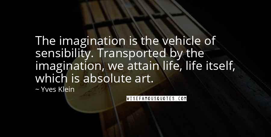 Yves Klein quotes: The imagination is the vehicle of sensibility. Transported by the imagination, we attain life, life itself, which is absolute art. Yves Klein quotes: The imagination is the vehicle of sensibility. Transported by the imagination, we attain life, life itself, which is absolute art.