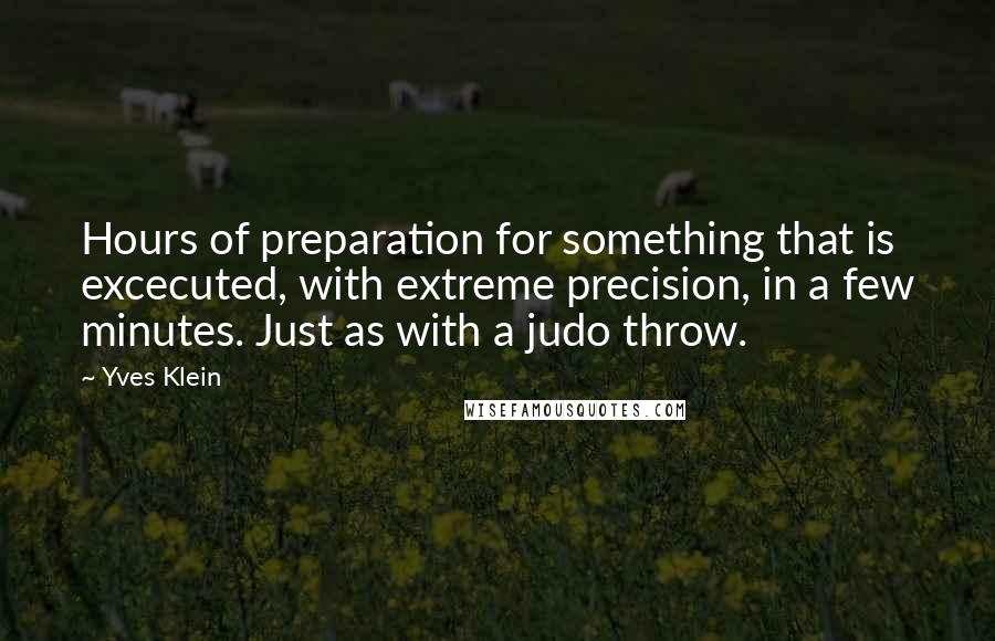 Yves Klein quotes: Hours of preparation for something that is excecuted, with extreme precision, in a few minutes. Just as with a judo throw. Yves Klein quotes: Hours of preparation for something that is excecuted, with extreme precision, in a few minutes. Just as with a judo throw.