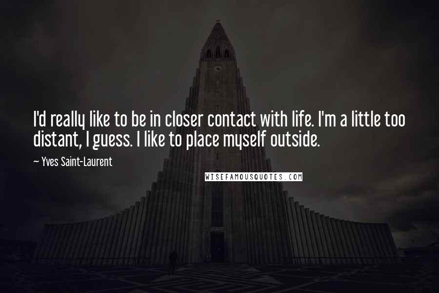Yves Saint-Laurent quotes: I'd really like to be in closer contact with life. I'm a little too distant, I guess. I like to place myself outside. Yves Saint-Laurent quotes: I'd really like to be in closer contact with life. I'm a little too distant, I guess. I like to place myself outside.