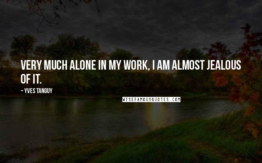 Yves Tanguy quotes: Very much alone in my work, I am almost jealous of it.