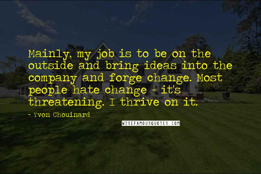 Yvon Chouinard quotes: Mainly, my job is to be on the outside and bring ideas into the company and forge change. Most people hate change - it's threatening. I thrive on it.