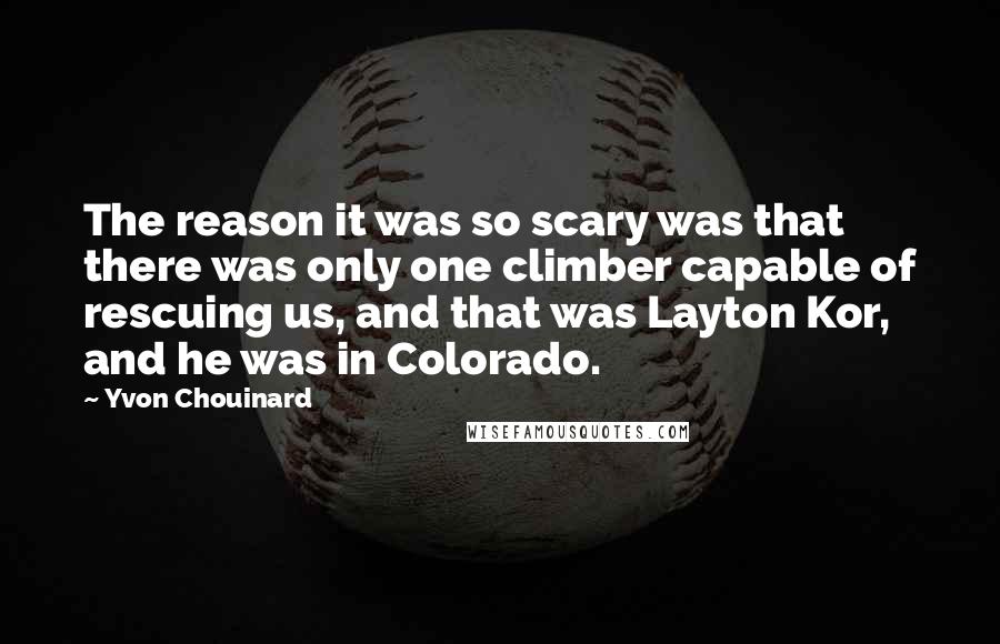Yvon Chouinard quotes: The reason it was so scary was that there was only one climber capable of rescuing us, and that was Layton Kor, and he was in Colorado.