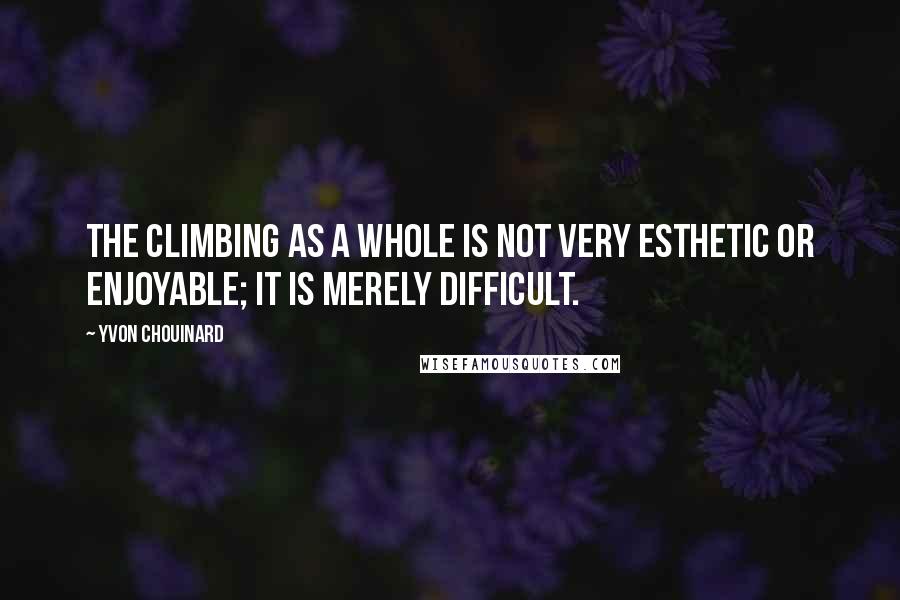 Yvon Chouinard quotes: The climbing as a whole is not very esthetic or enjoyable; it is merely difficult.