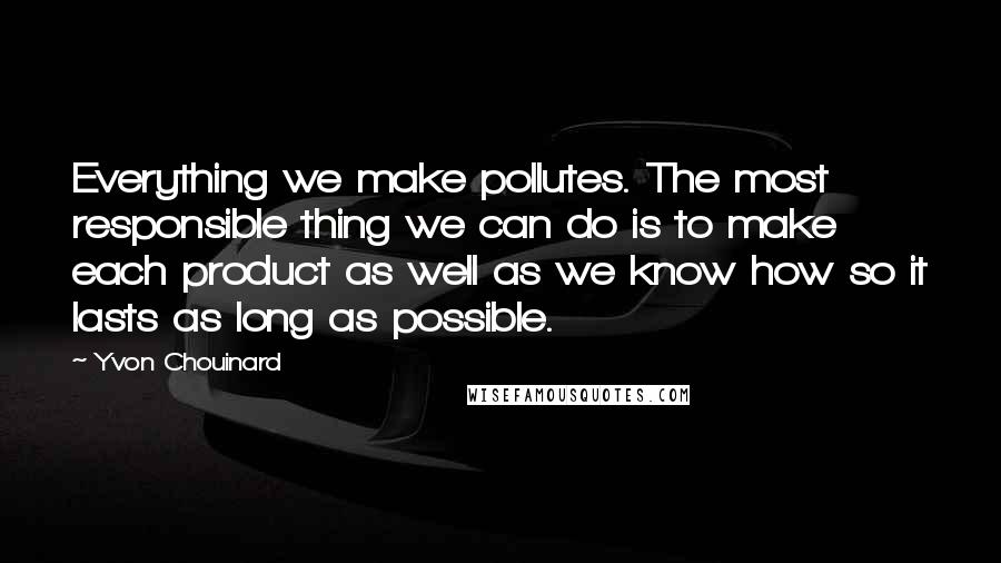 Yvon Chouinard quotes: Everything we make pollutes. The most responsible thing we can do is to make each product as well as we know how so it lasts as long as possible.