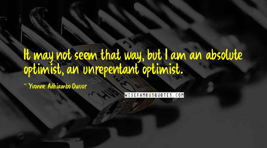 Yvonne Adhiambo Owuor quotes: It may not seem that way, but I am an absolute optimist, an unrepentant optimist.