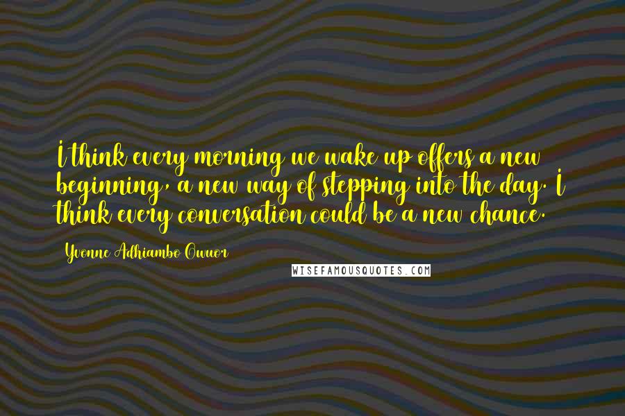 Yvonne Adhiambo Owuor quotes: I think every morning we wake up offers a new beginning, a new way of stepping into the day. I think every conversation could be a new chance. Yvonne Adhiambo Owuor quotes: I think every morning we wake up offers a new beginning, a new way of stepping into the day. I think every conversation could be a new chance.