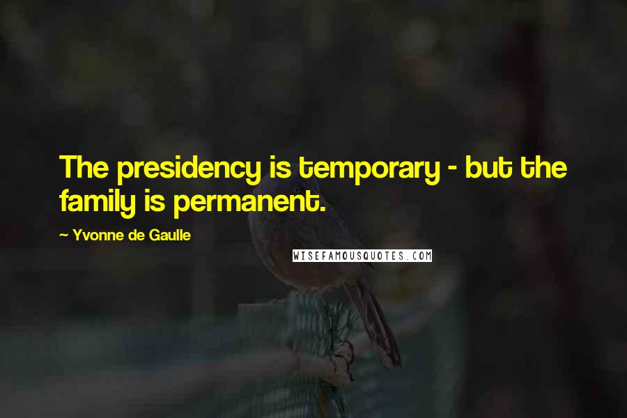 Yvonne De Gaulle quotes: The presidency is temporary - but the family is permanent.