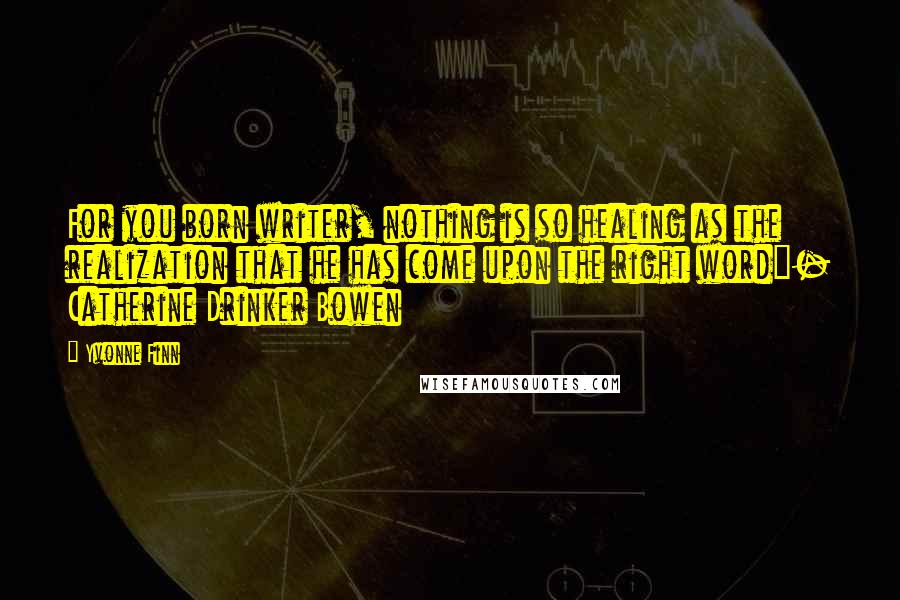 Yvonne Finn quotes: For you born writer, nothing is so healing as the realization that he has come upon the right word"- Catherine Drinker Bowen Yvonne Finn quotes: For you born writer, nothing is so healing as the realization that he has come upon the right word"- Catherine Drinker Bowen