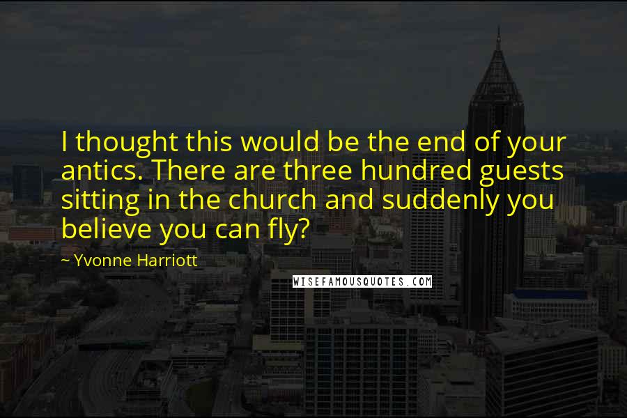 Yvonne Harriott quotes: I thought this would be the end of your antics. There are three hundred guests sitting in the church and suddenly you believe you can fly?