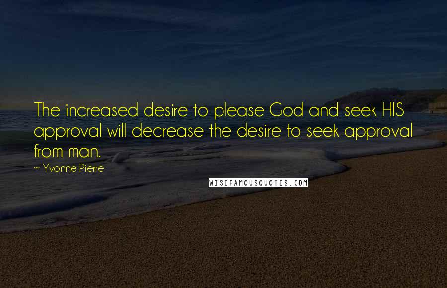 Yvonne Pierre quotes: The increased desire to please God and seek HIS approval will decrease the desire to seek approval from man. Yvonne Pierre quotes: The increased desire to please God and seek HIS approval will decrease the desire to seek approval from man.