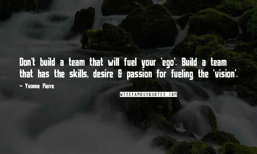 Yvonne Pierre quotes: Don't build a team that will fuel your 'ego'. Build a team that has the skills, desire & passion for fueling the 'vision'. Yvonne Pierre quotes: Don't build a team that will fuel your 'ego'. Build a team that has the skills, desire & passion for fueling the 'vision'.