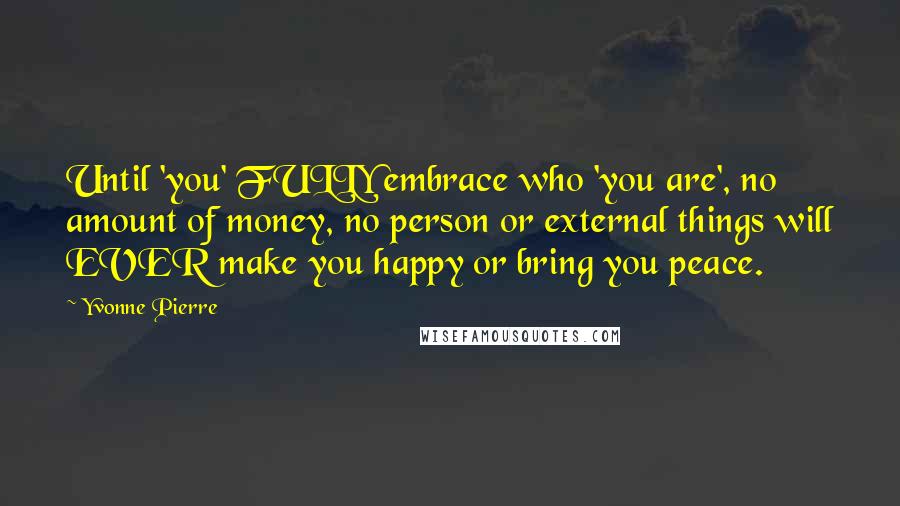 Yvonne Pierre quotes: Until 'you' FULLY embrace who 'you are', no amount of money, no person or external things will EVER make you happy or bring you peace. Yvonne Pierre quotes: Until 'you' FULLY embrace who 'you are', no amount of money, no person or external things will EVER make you happy or bring you peace.