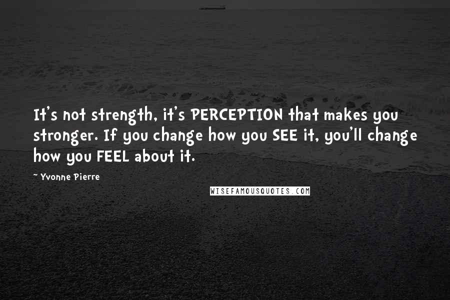 Yvonne Pierre quotes: It's not strength, it's PERCEPTION that makes you stronger. If you change how you SEE it, you'll change how you FEEL about it.