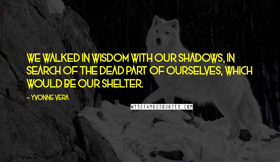 Yvonne Vera quotes: We walked in wisdom with our shadows, in search of the dead part of ourselves, which would be our shelter. Yvonne Vera quotes: We walked in wisdom with our shadows, in search of the dead part of ourselves, which would be our shelter.