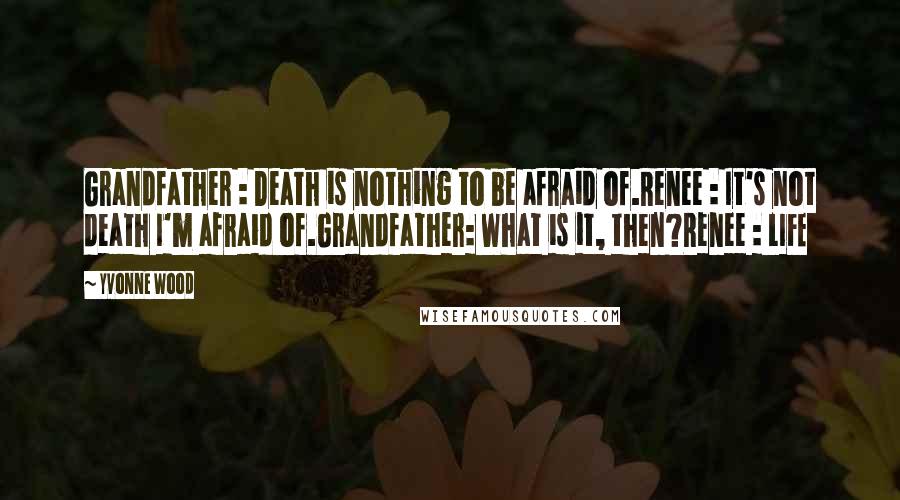 Yvonne Wood quotes: Grandfather : Death is nothing to be afraid of.Renee : It's not death I'm afraid of.Grandfather: What is it, then?Renee : LIFE