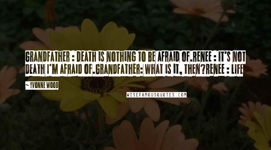 Yvonne Wood quotes: Grandfather : Death is nothing to be afraid of.Renee : It's not death I'm afraid of.Grandfather: What is it, then?Renee : LIFE Yvonne Wood quotes: Grandfather : Death is nothing to be afraid of.Renee : It's not death I'm afraid of.Grandfather: What is it, then?Renee : LIFE