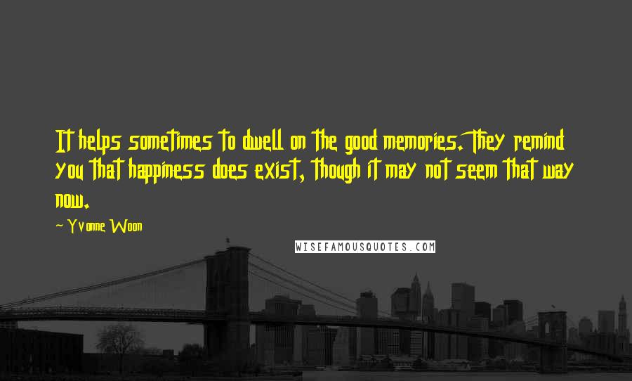 Yvonne Woon quotes: It helps sometimes to dwell on the good memories. They remind you that happiness does exist, though it may not seem that way now. Yvonne Woon quotes: It helps sometimes to dwell on the good memories. They remind you that happiness does exist, though it may not seem that way now.