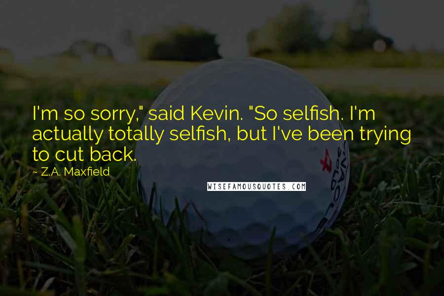 Z.A. Maxfield quotes: I'm so sorry," said Kevin. "So selfish. I'm actually totally selfish, but I've been trying to cut back.