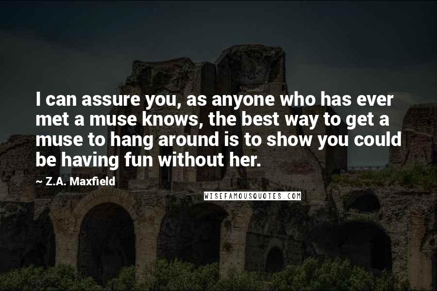 Z.A. Maxfield quotes: I can assure you, as anyone who has ever met a muse knows, the best way to get a muse to hang around is to show you could be having