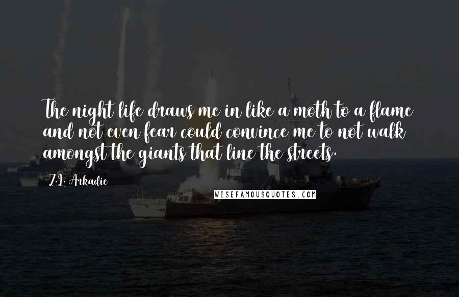 Z.L. Arkadie quotes: The night life draws me in like a moth to a flame and not even fear could convince me to not walk amongst the giants that line the streets.