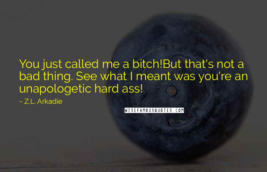 Z.L. Arkadie quotes: You just called me a bitch!But that's not a bad thing. See what I meant was you're an unapologetic hard ass!