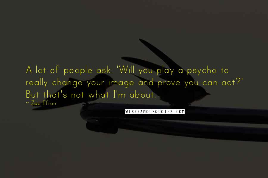 Zac Efron quotes: A lot of people ask: 'Will you play a psycho to really change your image and prove you can act?' But that's not what I'm about.