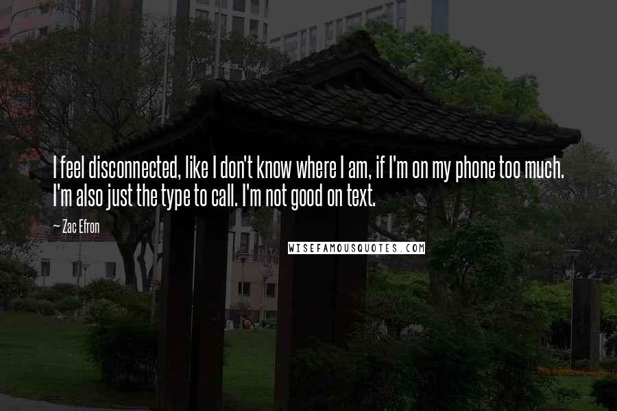 Zac Efron quotes: I feel disconnected, like I don't know where I am, if I'm on my phone too much. I'm also just the type to call. I'm not good on text.