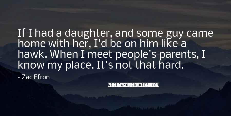 Zac Efron quotes: If I had a daughter, and some guy came home with her, I'd be on him like a hawk. When I meet people's parents, I know my place. It's not