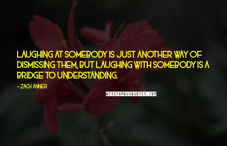 Zach Anner quotes: Laughing at somebody is just another way of dismissing them, but laughing with somebody is a bridge to understanding.