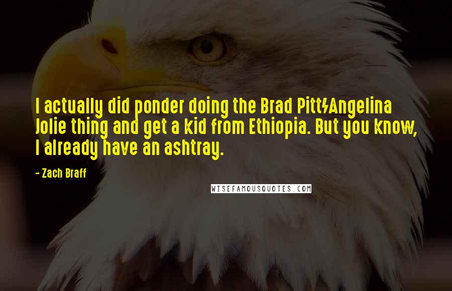 Zach Braff quotes: I actually did ponder doing the Brad Pitt/Angelina Jolie thing and get a kid from Ethiopia. But you know, I already have an ashtray.