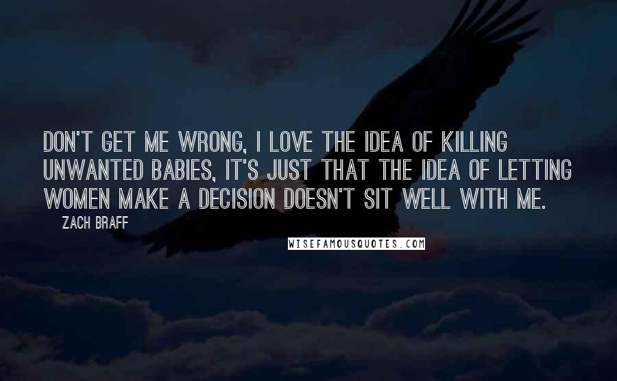 Zach Braff quotes: Don't get me wrong, I love the idea of killing unwanted babies, it's just that the idea of letting women make a decision doesn't sit well with me.