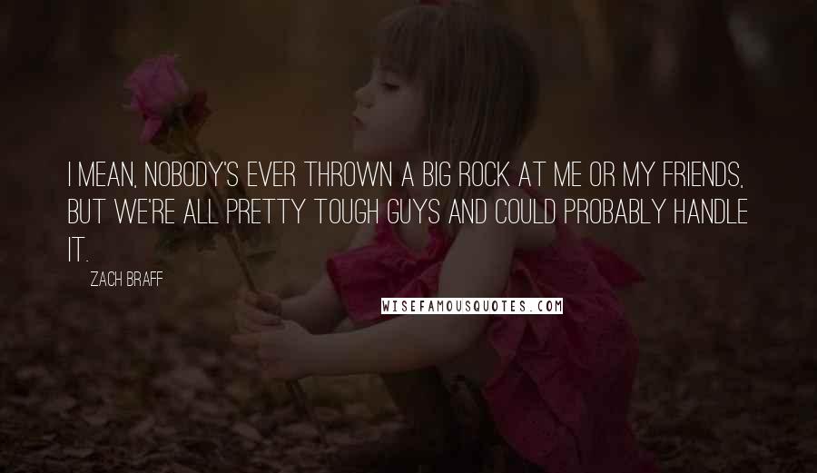 Zach Braff quotes: I mean, nobody's ever thrown a big rock at me or my friends, but we're all pretty tough guys and could probably handle it.