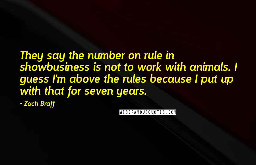 Zach Braff quotes: They say the number on rule in showbusiness is not to work with animals. I guess I'm above the rules because I put up with that for seven years.