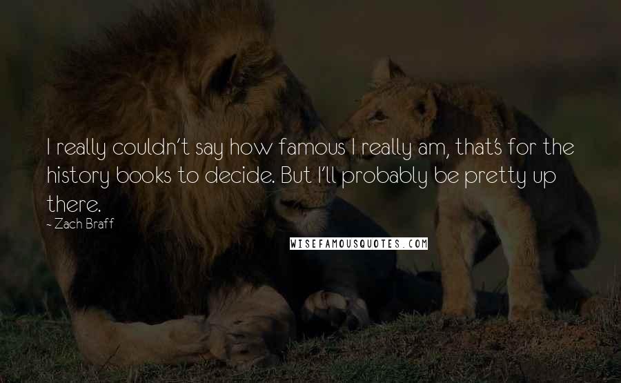 Zach Braff quotes: I really couldn't say how famous I really am, that's for the history books to decide. But I'll probably be pretty up there.