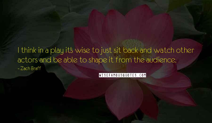 Zach Braff quotes: I think in a play it's wise to just sit back and watch other actors and be able to shape it from the audience.