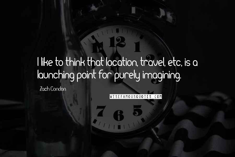 Zach Condon quotes: I like to think that location, travel, etc, is a launching point for purely imagining.