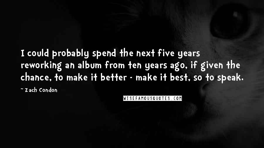 Zach Condon quotes: I could probably spend the next five years reworking an album from ten years ago, if given the chance, to make it better - make it best, so to speak.