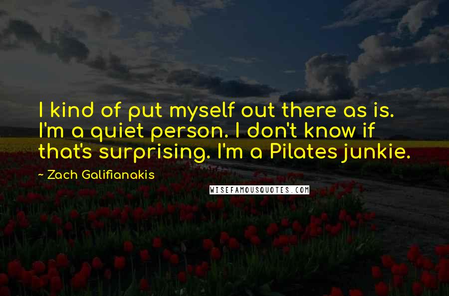 Zach Galifianakis quotes: I kind of put myself out there as is. I'm a quiet person. I don't know if that's surprising. I'm a Pilates junkie.