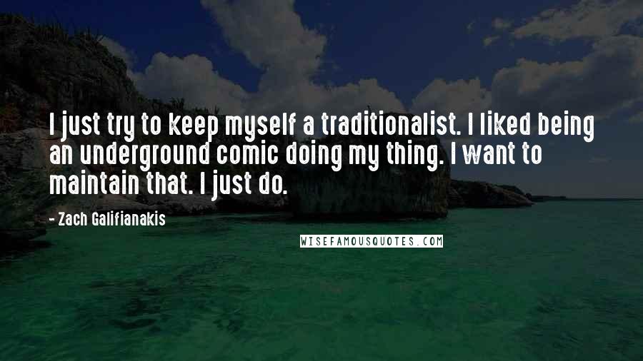 Zach Galifianakis quotes: I just try to keep myself a traditionalist. I liked being an underground comic doing my thing. I want to maintain that. I just do.