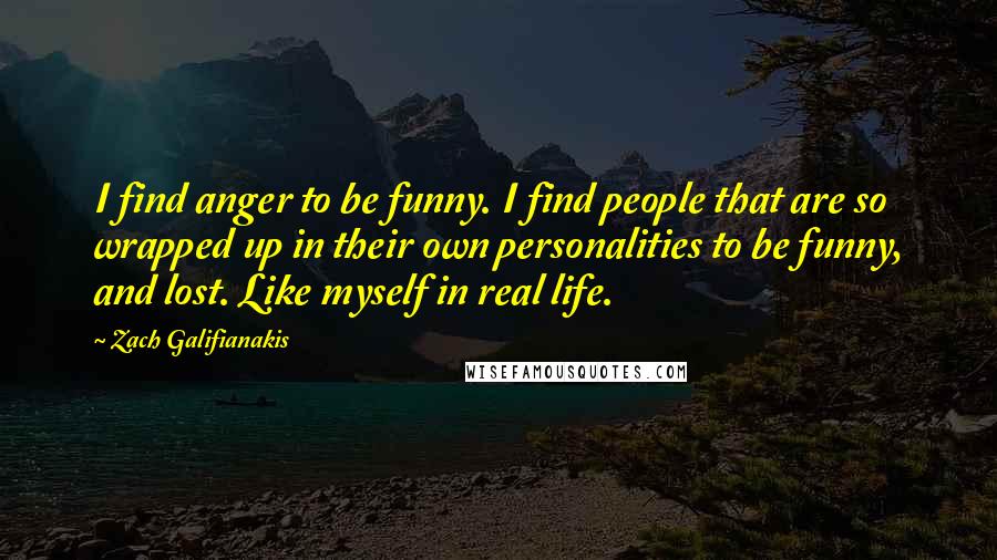 Zach Galifianakis quotes: I find anger to be funny. I find people that are so wrapped up in their own personalities to be funny, and lost. Like myself in real life.