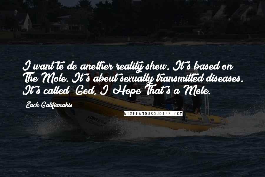 Zach Galifianakis quotes: I want to do another reality show. It's based on The Mole. It's about sexually transmitted diseases. It's called "God, I Hope That's a Mole."