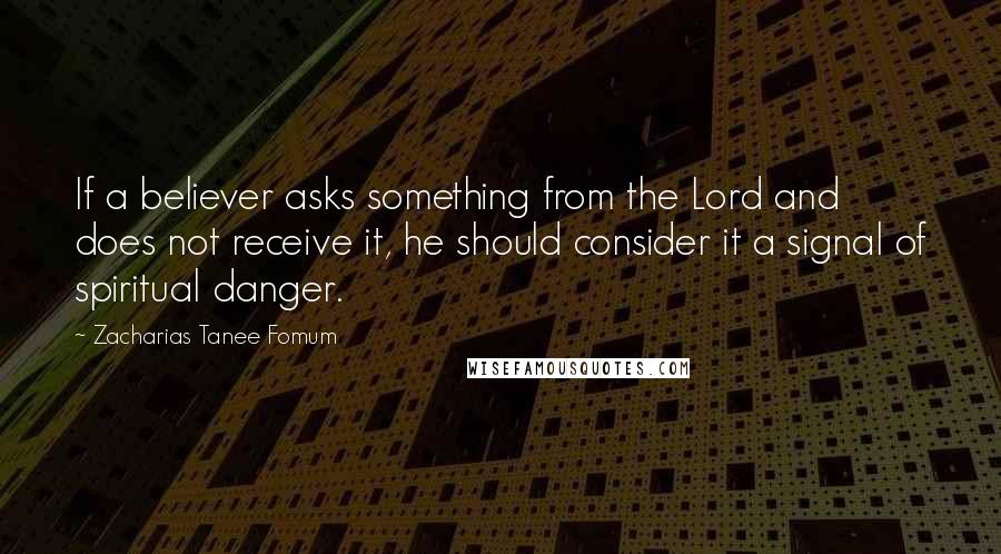Zacharias Tanee Fomum quotes: If a believer asks something from the Lord and does not receive it, he should consider it a signal of spiritual danger.