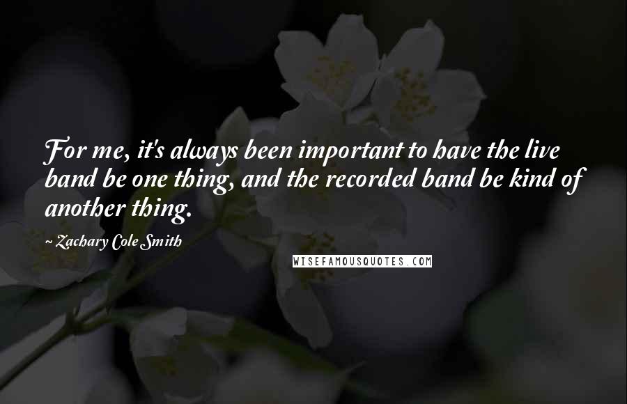Zachary Cole Smith quotes: For me, it's always been important to have the live band be one thing, and the recorded band be kind of another thing. Zachary Cole Smith quotes: For me, it's always been important to have the live band be one thing, and the recorded band be kind of another thing.