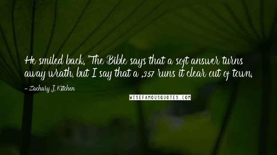Zachary J. Kitchen quotes: He smiled back. "The Bible says that a soft answer turns away wrath, but I say that a .357 runs it clear out of town. Zachary J. Kitchen quotes: He smiled back. "The Bible says that a soft answer turns away wrath, but I say that a .357 runs it clear out of town.