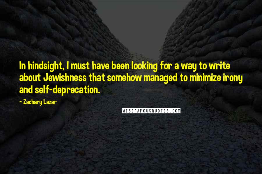 Zachary Lazar quotes: In hindsight, I must have been looking for a way to write about Jewishness that somehow managed to minimize irony and self-deprecation.