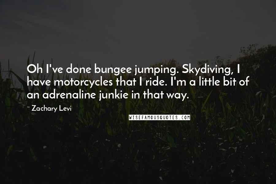 Zachary Levi quotes: Oh I've done bungee jumping. Skydiving, I have motorcycles that I ride. I'm a little bit of an adrenaline junkie in that way. Zachary Levi quotes: Oh I've done bungee jumping. Skydiving, I have motorcycles that I ride. I'm a little bit of an adrenaline junkie in that way.