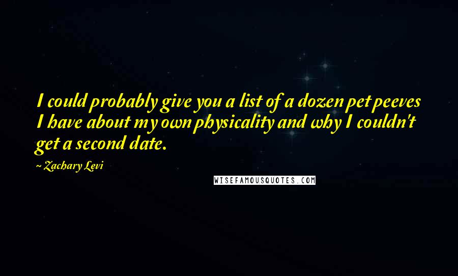 Zachary Levi quotes: I could probably give you a list of a dozen pet peeves I have about my own physicality and why I couldn't get a second date. Zachary Levi quotes: I could probably give you a list of a dozen pet peeves I have about my own physicality and why I couldn't get a second date.