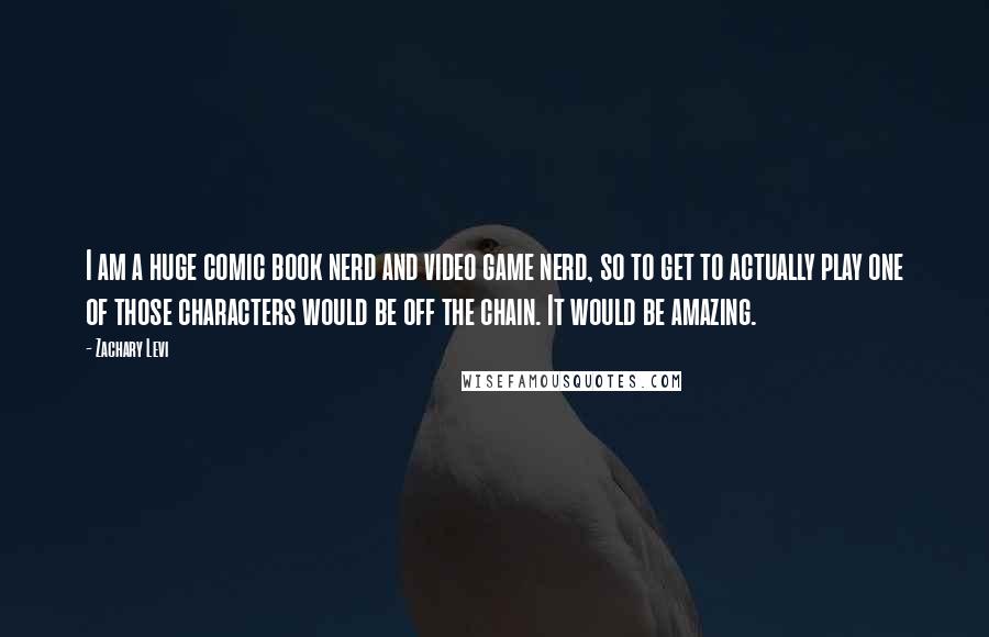 Zachary Levi quotes: I am a huge comic book nerd and video game nerd, so to get to actually play one of those characters would be off the chain. It would be amazing. Zachary Levi quotes: I am a huge comic book nerd and video game nerd, so to get to actually play one of those characters would be off the chain. It would be amazing.