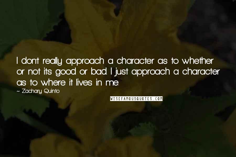 Zachary Quinto quotes: I don't really approach a character as to whether or not it's good or bad. I just approach a character as to where it lives in me. Zachary Quinto quotes: I don't really approach a character as to whether or not it's good or bad. I just approach a character as to where it lives in me.