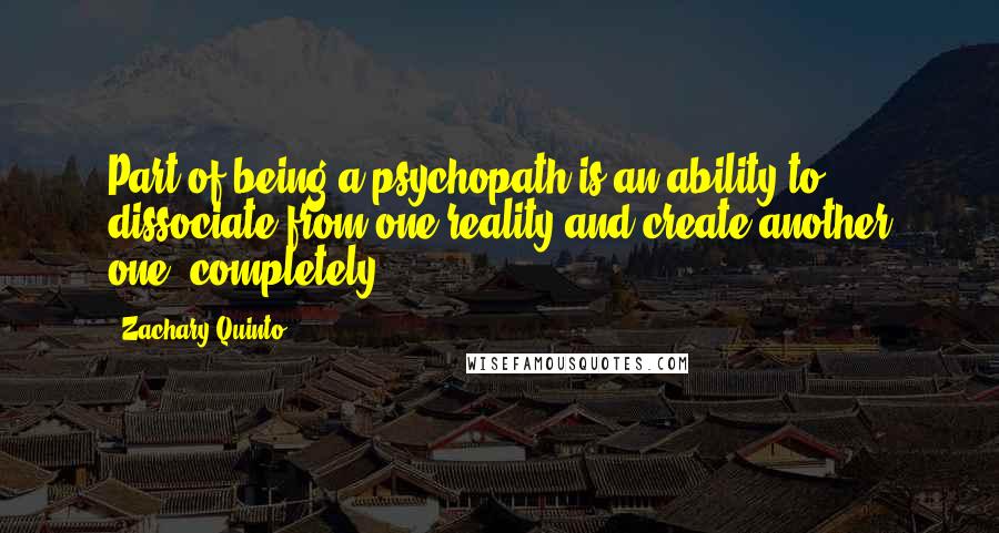 Zachary Quinto quotes: Part of being a psychopath is an ability to dissociate from one reality and create another one, completely. Zachary Quinto quotes: Part of being a psychopath is an ability to dissociate from one reality and create another one, completely.